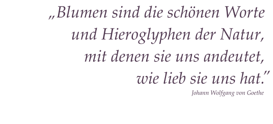 „Blumen sind die schönen Worte und Hieroglyphen der Natur, mit denen sie uns andeutet, wie lieb sie uns hat.   “ Johann Wolfgang von Goethe