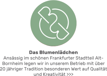 Das BlumenlädchenAnsässig im schönen Frankfurter Stadtteil Alt-Bornheim legen wir in unserem Betrieb mit über 20 jähriger Tradition besonderen Wert auf Qualität und Kreativität >>>